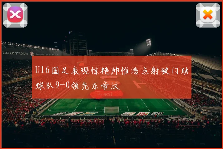 U16国足表现惊艳帅惟浩点射破门助球队9-0领先东帝汶