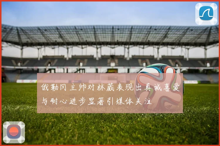 俄勒冈主帅对林葳表现出真诚喜爱与耐心进步显著引媒体关注