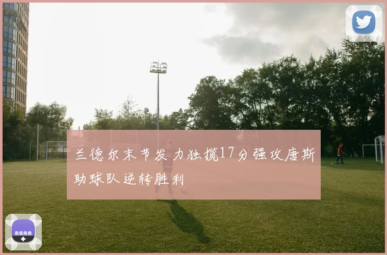 兰德尔末节发力独揽17分强攻唐斯助球队逆转胜利
