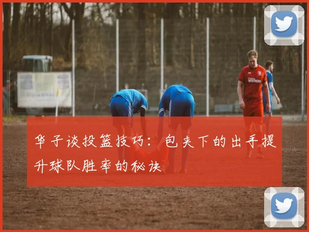 华子谈投篮技巧：包夹下的出手提升球队胜率的秘诀