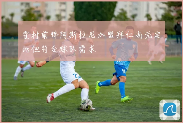 霍村前锋阿斯拉尼加盟拜仁尚无定论但符合球队需求