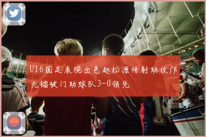 U16国足表现出色赵松源传射助攻邝兆镭破门助球队3-0领先