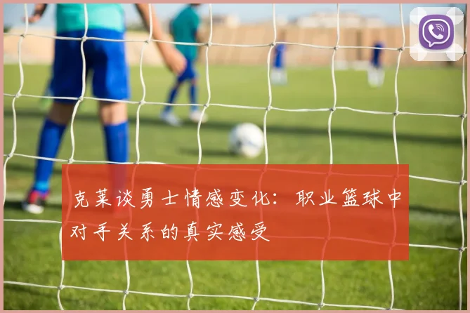 克莱谈勇士情感变化：职业篮球中对手关系的真实感受