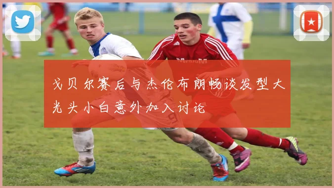 戈贝尔赛后与杰伦布朗畅谈发型大光头小白意外加入讨论
