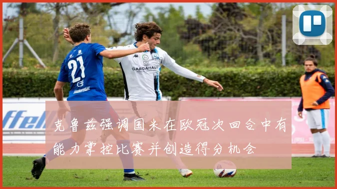 克鲁兹强调国米在欧冠次回合中有能力掌控比赛并创造得分机会