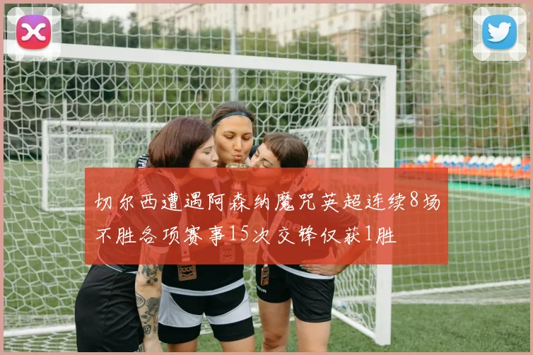 切尔西遭遇阿森纳魔咒英超连续8场不胜各项赛事15次交锋仅获1胜