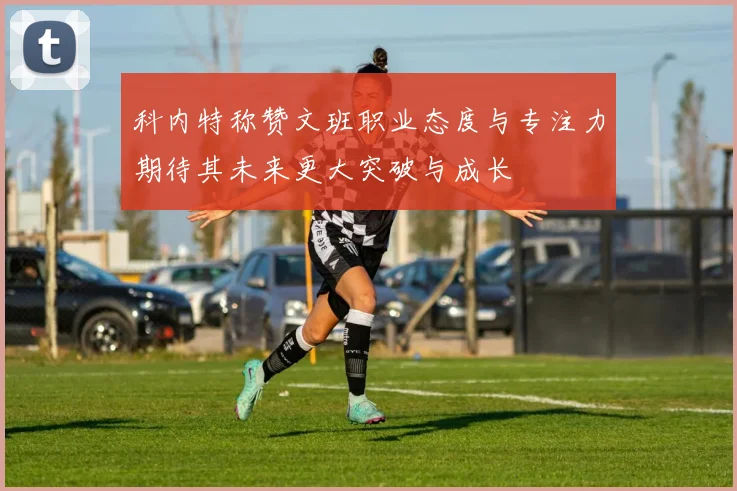 科内特称赞文班职业态度与专注力期待其未来更大突破与成长