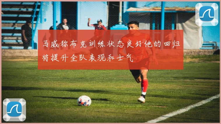 马威称布克训练状态良好他的回归将提升全队表现和士气