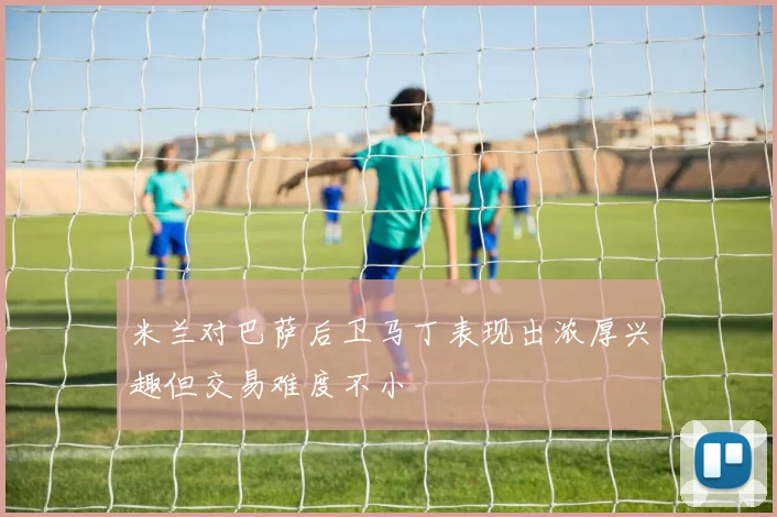 米兰对巴萨后卫马丁表现出浓厚兴趣但交易难度不小