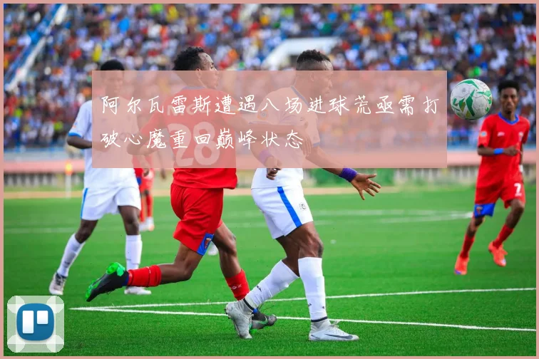 阿尔瓦雷斯遭遇八场进球荒亟需打破心魔重回巅峰状态