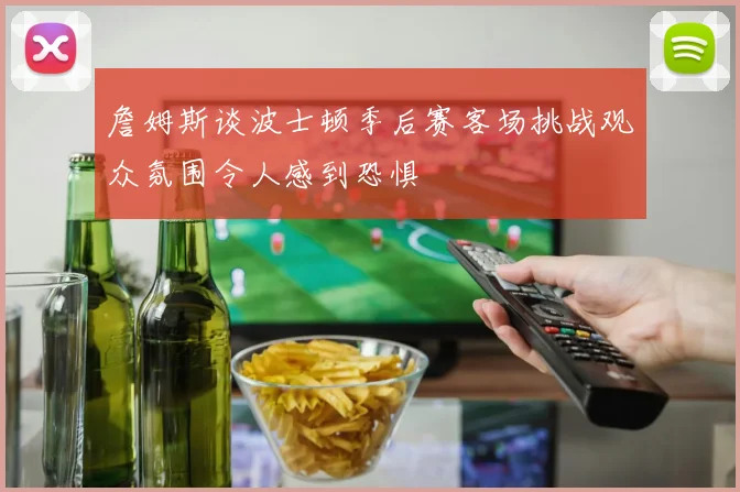詹姆斯谈波士顿季后赛客场挑战观众氛围令人感到恐惧