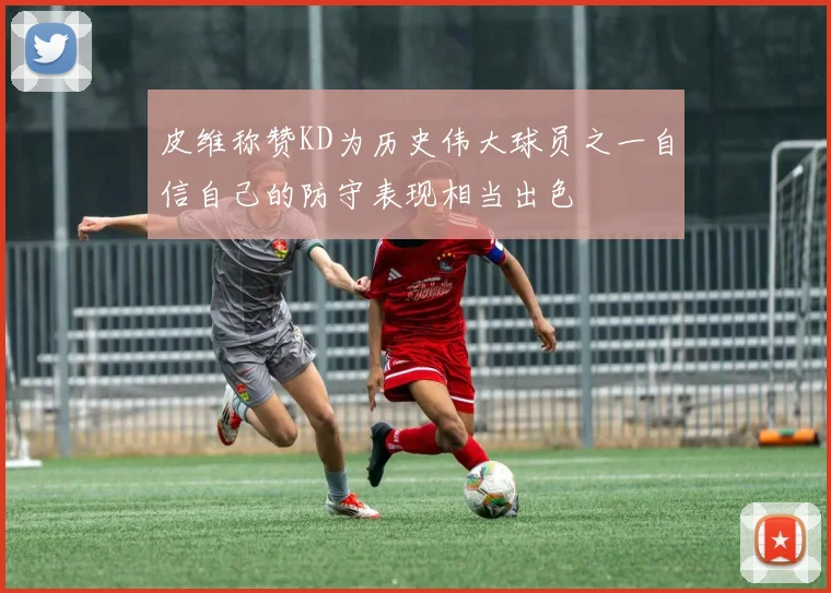 皮维称赞KD为历史伟大球员之一自信自己的防守表现相当出色