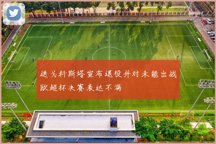 迭戈科斯塔宣布退役并对未能出战欧超杯决赛表达不满