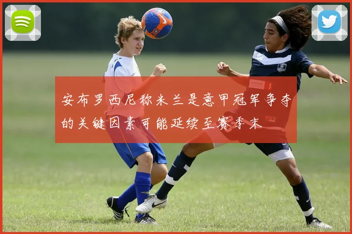 安布罗西尼称米兰是意甲冠军争夺的关键因素可能延续至赛季末